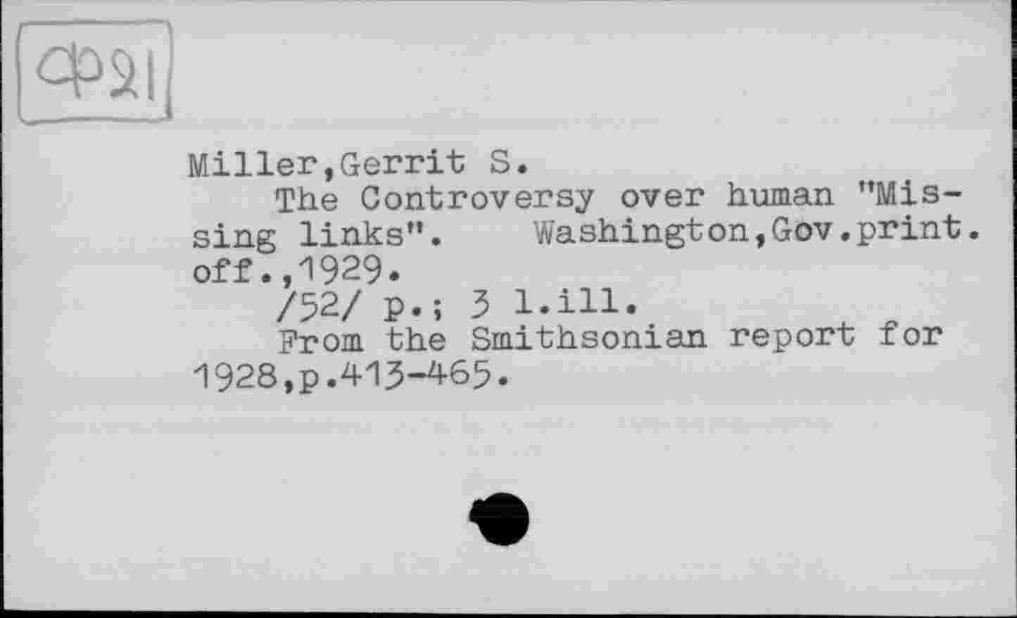 ﻿Miller,Gerrit S.
The Controversy over human "Missing links".	Washington,Gov.print,
off .,1929.
/52/ p.; 3 l.ill.
From the Smithsonian report for 1928,p.413-465.